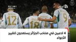 4 لاعبين في منتخب الجزائر يستعدون لتغيير الأجواء